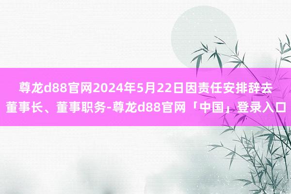 尊龙d88官网2024年5月22日因责任安排辞去董事长、董事职务-尊龙d88官网「中国」登录入口