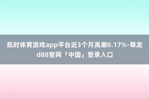 凯时体育游戏app平台近3个月高潮0.17%-尊龙d88官网「中国」登录入口