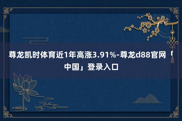 尊龙凯时体育近1年高涨3.91%-尊龙d88官网「中国」登录入口