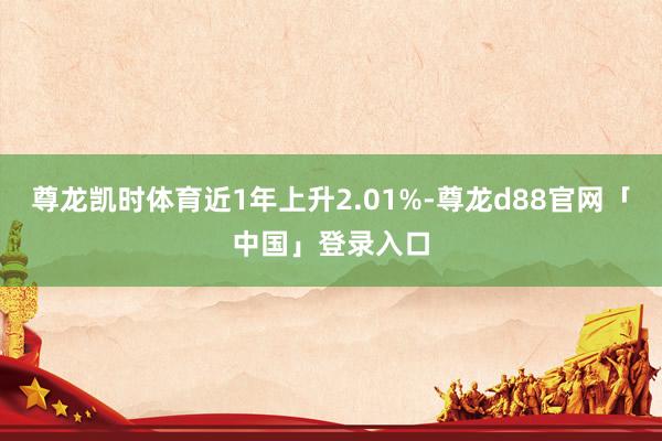 尊龙凯时体育近1年上升2.01%-尊龙d88官网「中国」登录入口