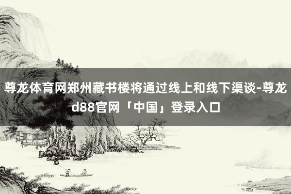 尊龙体育网郑州藏书楼将通过线上和线下渠谈-尊龙d88官网「中国」登录入口