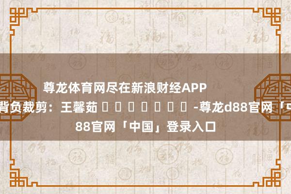 尊龙体育网尽在新浪财经APP            						背负裁剪：王馨茹 							-尊龙d88官网「中国」登录入口
