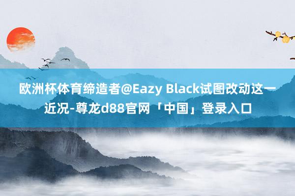 欧洲杯体育缔造者@Eazy Black试图改动这一近况-尊龙d88官网「中国」登录入口