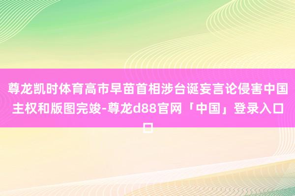 尊龙凯时体育高市早苗首相涉台诞妄言论侵害中国主权和版图完竣-尊龙d88官网「中国」登录入口