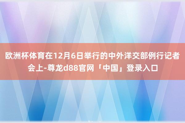 欧洲杯体育在12月6日举行的中外洋交部例行记者会上-尊龙d88官网「中国」登录入口