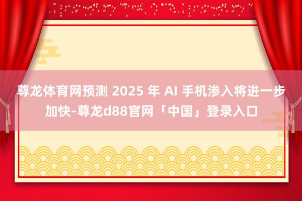 尊龙体育网预测 2025 年 AI 手机渗入将进一步加快-尊龙d88官网「中国」登录入口
