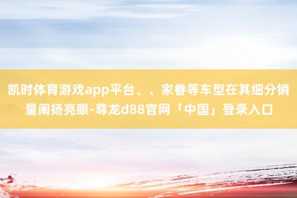 凯时体育游戏app平台、、家眷等车型在其细分销量阐扬亮眼-尊龙d88官网「中国」登录入口