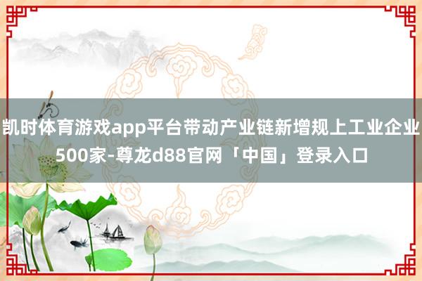 凯时体育游戏app平台带动产业链新增规上工业企业500家-尊龙d88官网「中国」登录入口