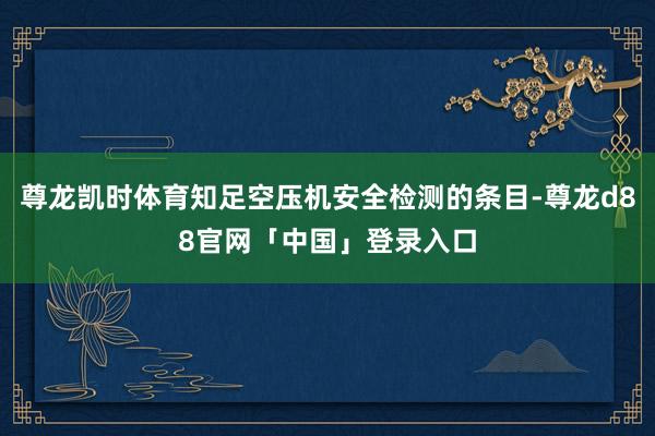 尊龙凯时体育知足空压机安全检测的条目-尊龙d88官网「中国」登录入口