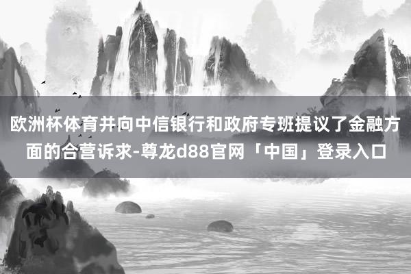 欧洲杯体育并向中信银行和政府专班提议了金融方面的合营诉求-尊龙d88官网「中国」登录入口