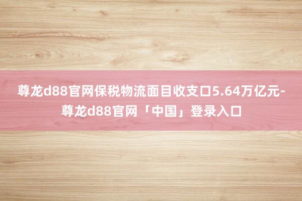 尊龙d88官网保税物流面目收支口5.64万亿元-尊龙d88官网「中国」登录入口