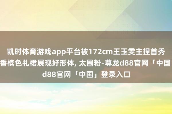 凯时体育游戏app平台被172cm王玉雯主捏首秀惊艳了! 穿香槟色礼裙展现好形体, 太圈粉-尊龙d88官网「中国」登录入口