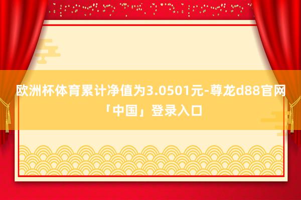 欧洲杯体育累计净值为3.0501元-尊龙d88官网「中国」登录入口