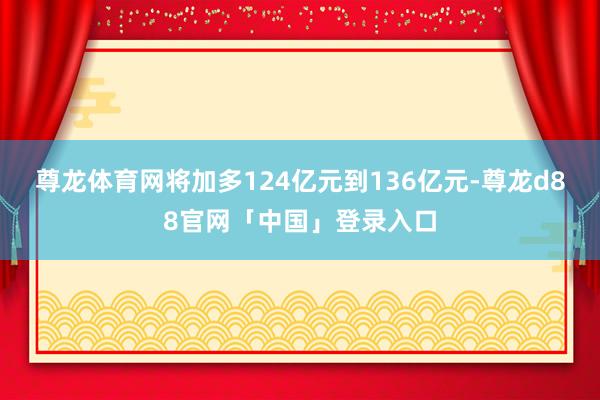 尊龙体育网将加多124亿元到136亿元-尊龙d88官网「中国」登录入口