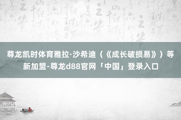 尊龙凯时体育　　雅拉·沙希迪（《成长破损易》）等新加盟-尊龙d88官网「中国」登录入口