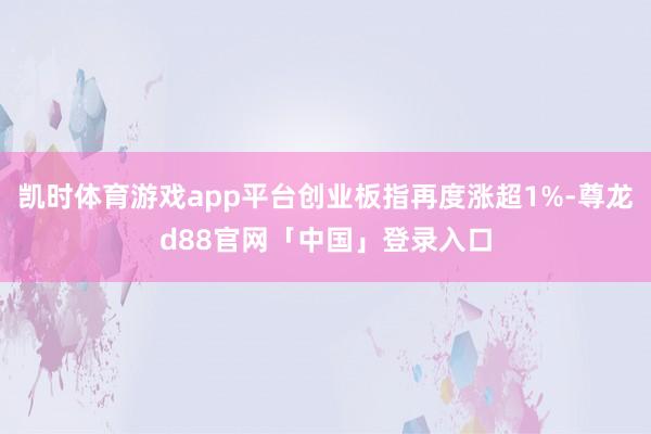 凯时体育游戏app平台创业板指再度涨超1%-尊龙d88官网「中国」登录入口