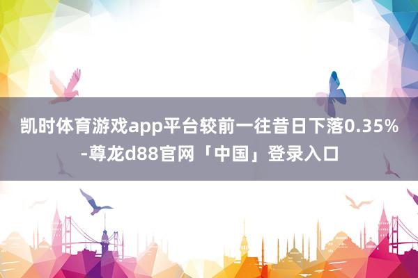 凯时体育游戏app平台较前一往昔日下落0.35%-尊龙d88官网「中国」登录入口