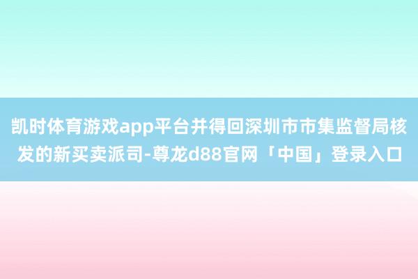 凯时体育游戏app平台并得回深圳市市集监督局核发的新买卖派司-尊龙d88官网「中国」登录入口