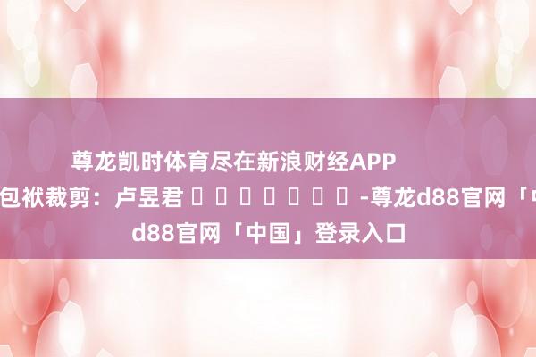 尊龙凯时体育尽在新浪财经APP            						包袱裁剪：卢昱君 							-尊龙d88官网「中国」登录入口