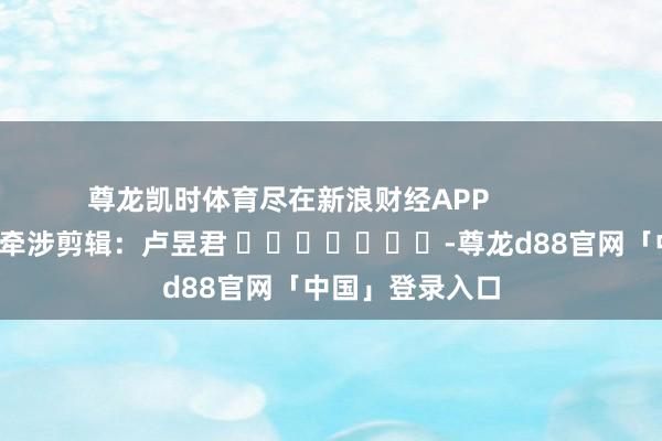 尊龙凯时体育尽在新浪财经APP            						牵涉剪辑：卢昱君 							-尊龙d88官网「中国」登录入口