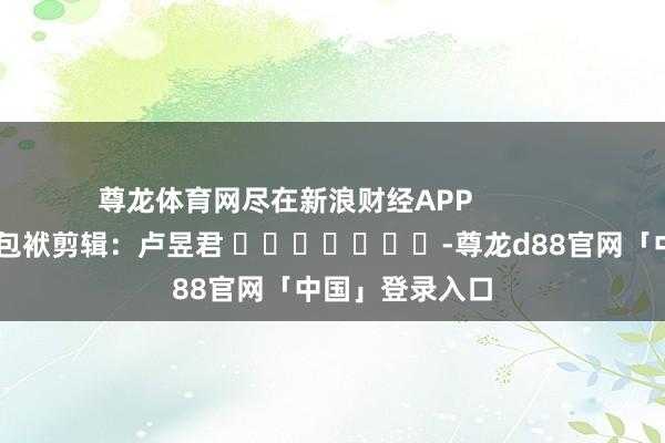 尊龙体育网尽在新浪财经APP            						包袱剪辑：卢昱君 							-尊龙d88官网「中国」登录入口