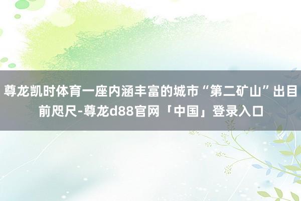 尊龙凯时体育一座内涵丰富的城市“第二矿山”出目前咫尺-尊龙d88官网「中国」登录入口