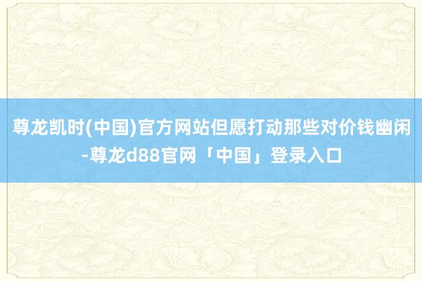 尊龙凯时(中国)官方网站但愿打动那些对价钱幽闲-尊龙d88官网「中国」登录入口