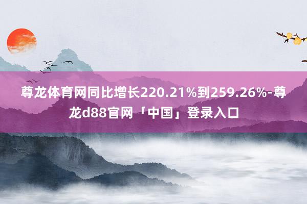 尊龙体育网同比增长220.21%到259.26%-尊龙d88官网「中国」登录入口