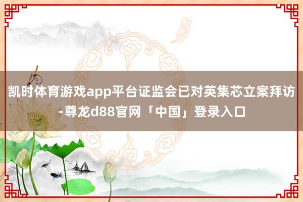 凯时体育游戏app平台证监会已对英集芯立案拜访-尊龙d88官网「中国」登录入口