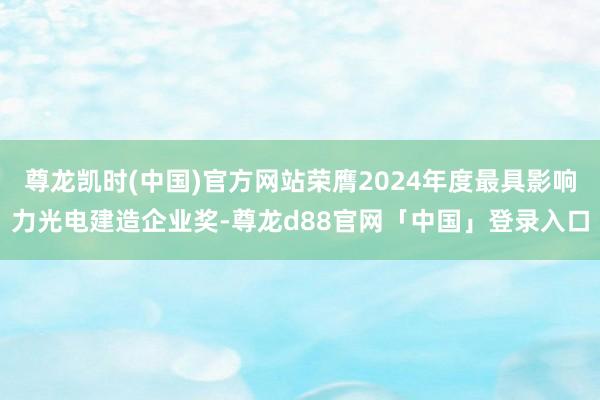 尊龙凯时(中国)官方网站荣膺2024年度最具影响力光电建造企业奖-尊龙d88官网「中国」登录入口