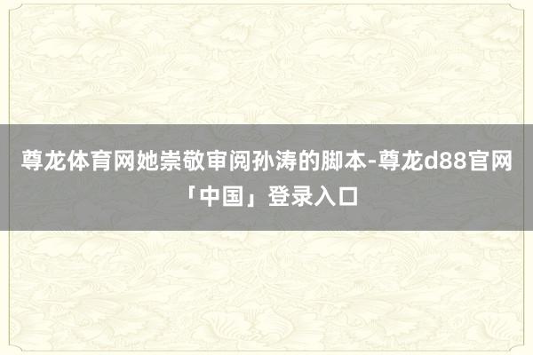 尊龙体育网她崇敬审阅孙涛的脚本-尊龙d88官网「中国」登录入口