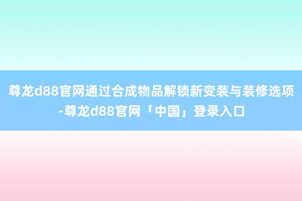 尊龙d88官网通过合成物品解锁新变装与装修选项-尊龙d88官网「中国」登录入口