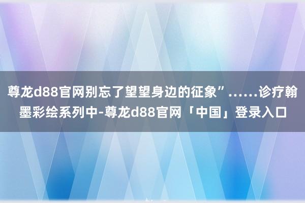 尊龙d88官网别忘了望望身边的征象”……诊疗翰墨彩绘系列中-尊龙d88官网「中国」登录入口