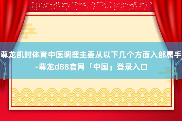 尊龙凯时体育中医调理主要从以下几个方面入部属手-尊龙d88官网「中国」登录入口