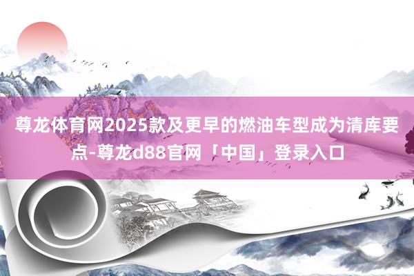 尊龙体育网2025款及更早的燃油车型成为清库要点-尊龙d88官网「中国」登录入口