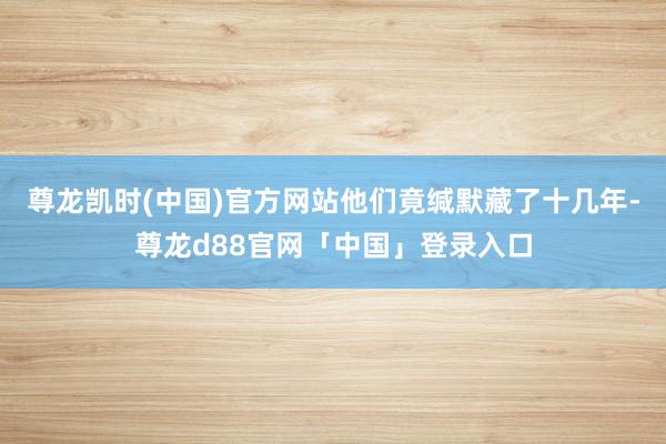 尊龙凯时(中国)官方网站他们竟缄默藏了十几年-尊龙d88官网「中国」登录入口