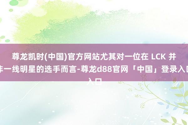 尊龙凯时(中国)官方网站尤其对一位在 LCK 并非一线明星的选手而言-尊龙d88官网「中国」登录入口