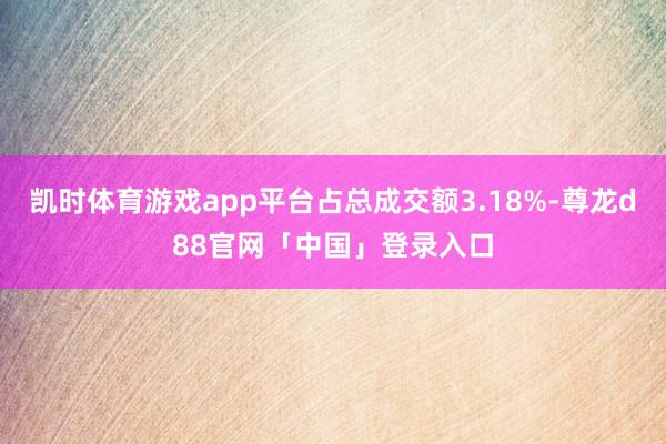凯时体育游戏app平台占总成交额3.18%-尊龙d88官网「中国」登录入口
