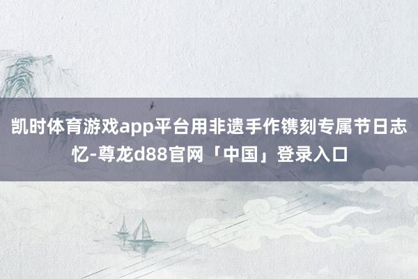 凯时体育游戏app平台用非遗手作镌刻专属节日志忆-尊龙d88官网「中国」登录入口