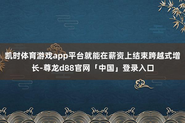 凯时体育游戏app平台就能在薪资上结束跨越式增长-尊龙d88官网「中国」登录入口