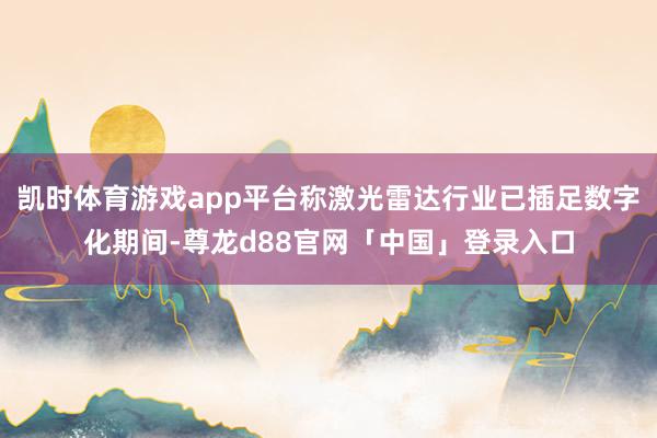 凯时体育游戏app平台称激光雷达行业已插足数字化期间-尊龙d88官网「中国」登录入口