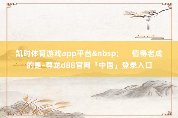 凯时体育游戏app平台&nbsp;      值得老成的是-尊龙d88官网「中国」登录入口