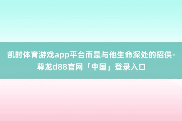 凯时体育游戏app平台而是与他生命深处的招供-尊龙d88官网「中国」登录入口