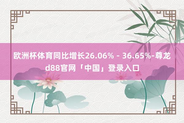欧洲杯体育同比增长26.06% - 36.65%-尊龙d88官网「中国」登录入口