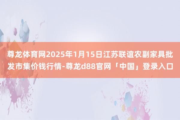 尊龙体育网2025年1月15日江苏联谊农副家具批发市集价钱行情-尊龙d88官网「中国」登录入口