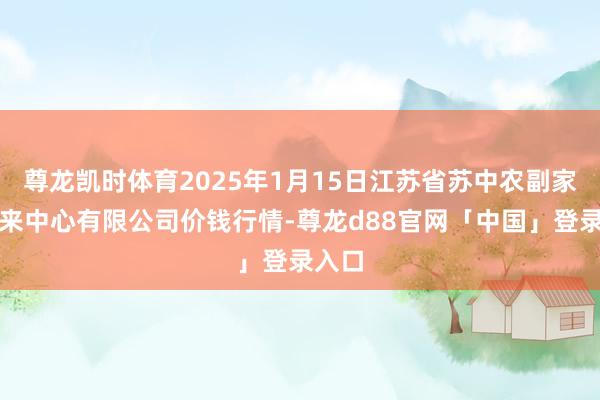 尊龙凯时体育2025年1月15日江苏省苏中农副家具往来中心有限公司价钱行情-尊龙d88官网「中国」登录入口