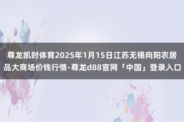 尊龙凯时体育2025年1月15日江苏无锡向阳农居品大商场价钱行情-尊龙d88官网「中国」登录入口