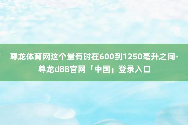 尊龙体育网这个量有时在600到1250毫升之间-尊龙d88官网「中国」登录入口