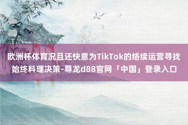 欧洲杯体育况且还快意为TikTok的络续运营寻找始终料理决策-尊龙d88官网「中国」登录入口