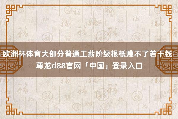 欧洲杯体育大部分普通工薪阶级根柢赚不了若干钱-尊龙d88官网「中国」登录入口